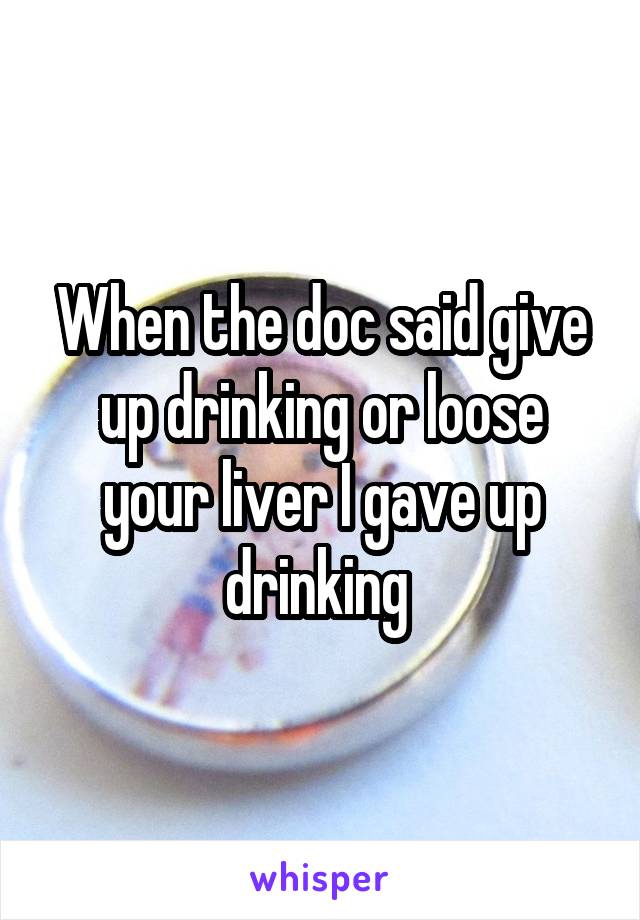 When the doc said give up drinking or loose your liver I gave up drinking 