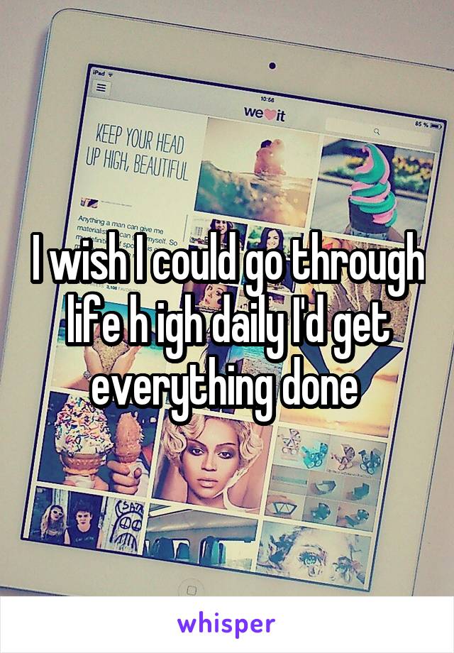 I wish I could go through life h igh daily I'd get everything done 