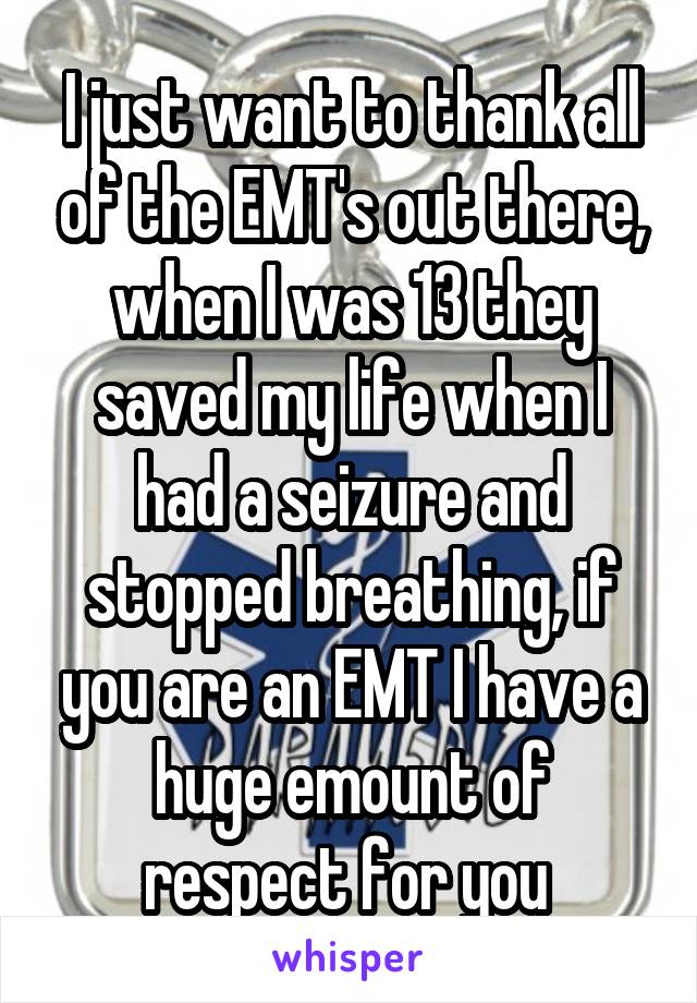 I just want to thank all of the EMT's out there, when I was 13 they saved my life when I had a seizure and stopped breathing, if you are an EMT I have a huge emount of respect for you 
