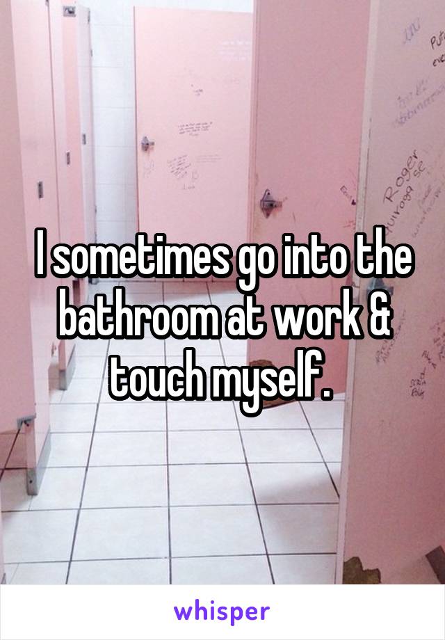I sometimes go into the bathroom at work & touch myself. 