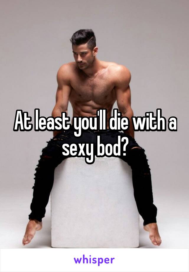 At least you'll die with a sexy bod?