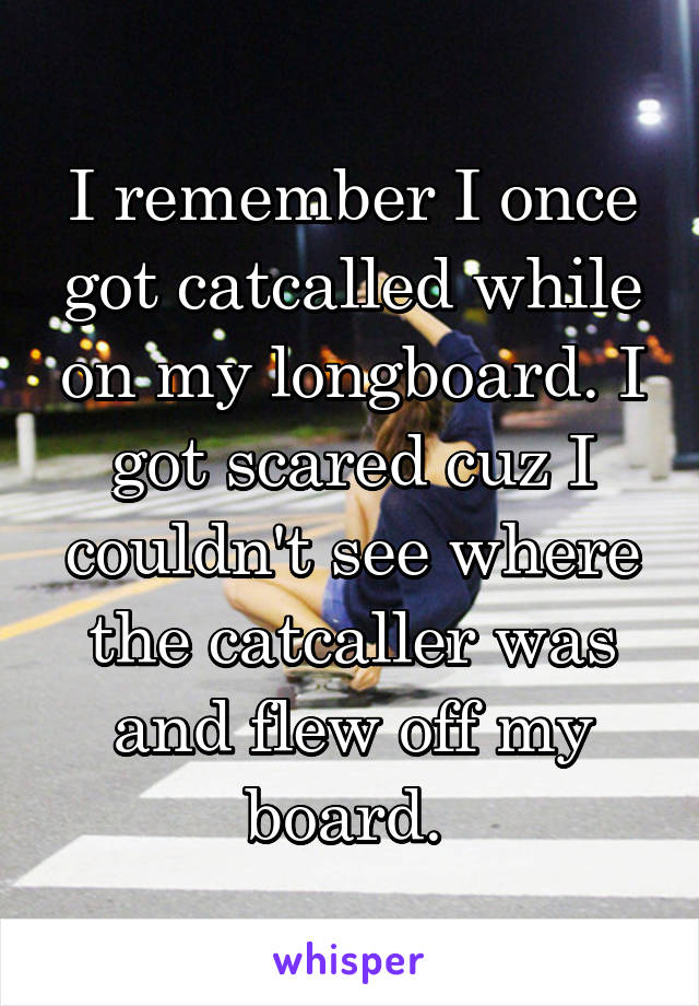 I remember I once got catcalled while on my longboard. I got scared cuz I couldn't see where the catcaller was and flew off my board. 