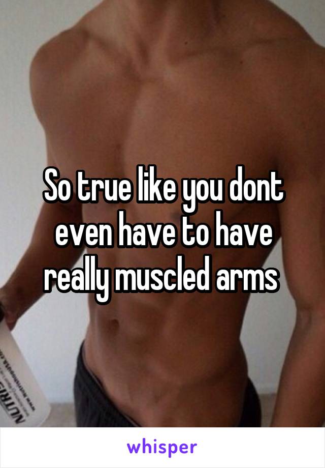 So true like you dont even have to have really muscled arms 