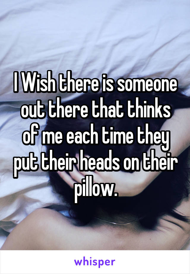 I Wish there is someone out there that thinks of me each time they put their heads on their pillow.
