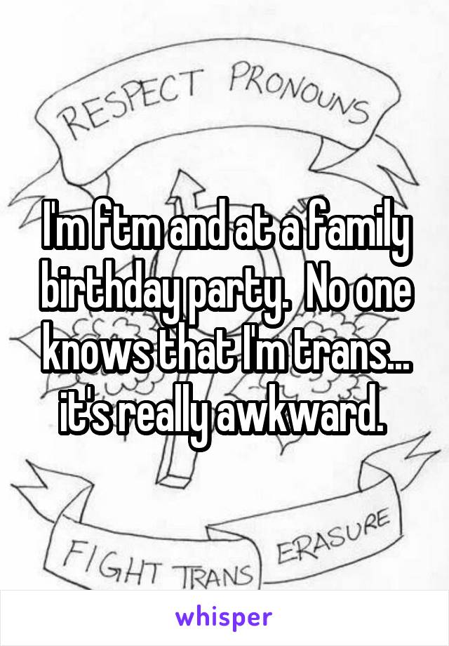 I'm ftm and at a family birthday party.  No one knows that I'm trans... it's really awkward. 