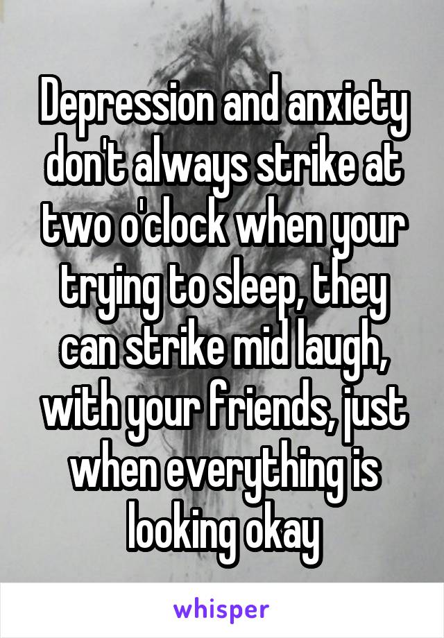 Depression and anxiety don't always strike at two o'clock when your trying to sleep, they can strike mid laugh, with your friends, just when everything is looking okay