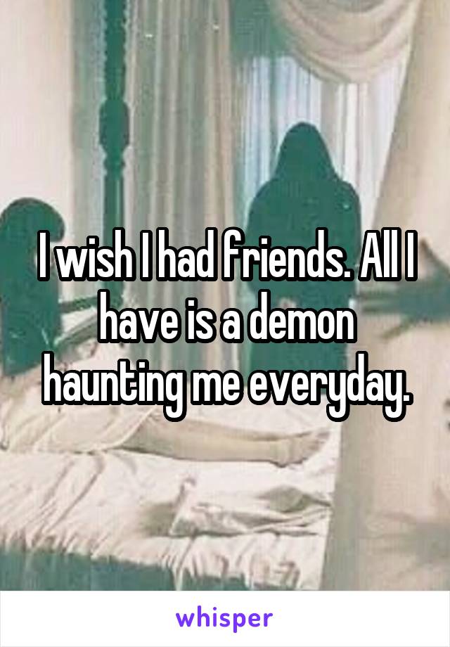 I wish I had friends. All I have is a demon haunting me everyday.