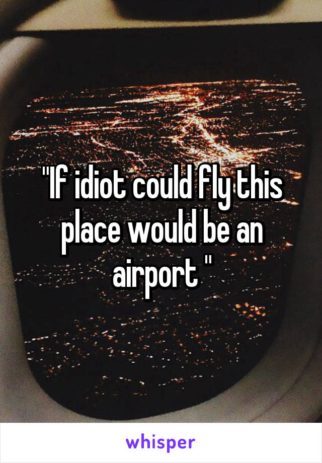 "If idiot could fly this place would be an airport "