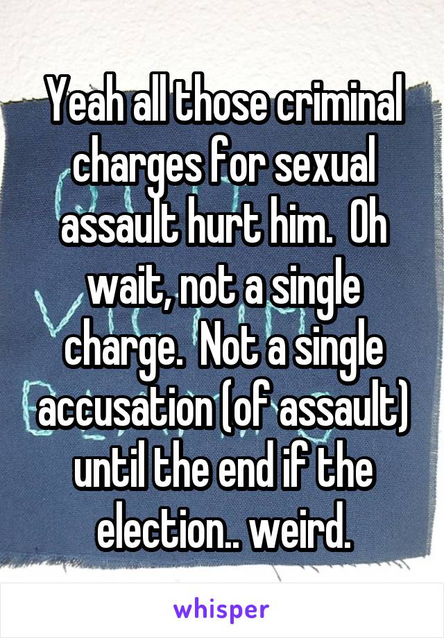 Yeah all those criminal charges for sexual assault hurt him.  Oh wait, not a single charge.  Not a single accusation (of assault) until the end if the election.. weird.