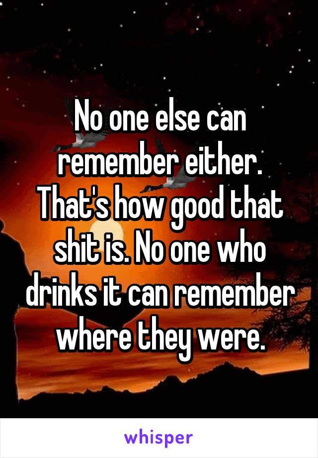 No one else can remember either. That's how good that shit is. No one who drinks it can remember where they were.