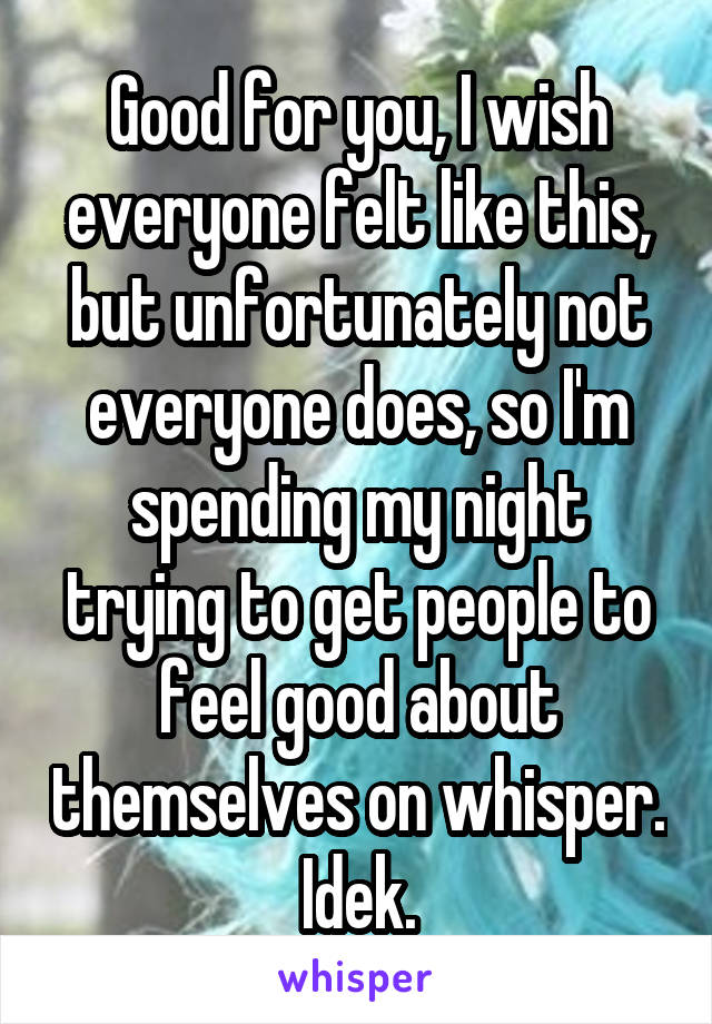 Good for you, I wish everyone felt like this, but unfortunately not everyone does, so I'm spending my night trying to get people to feel good about themselves on whisper. Idek.
