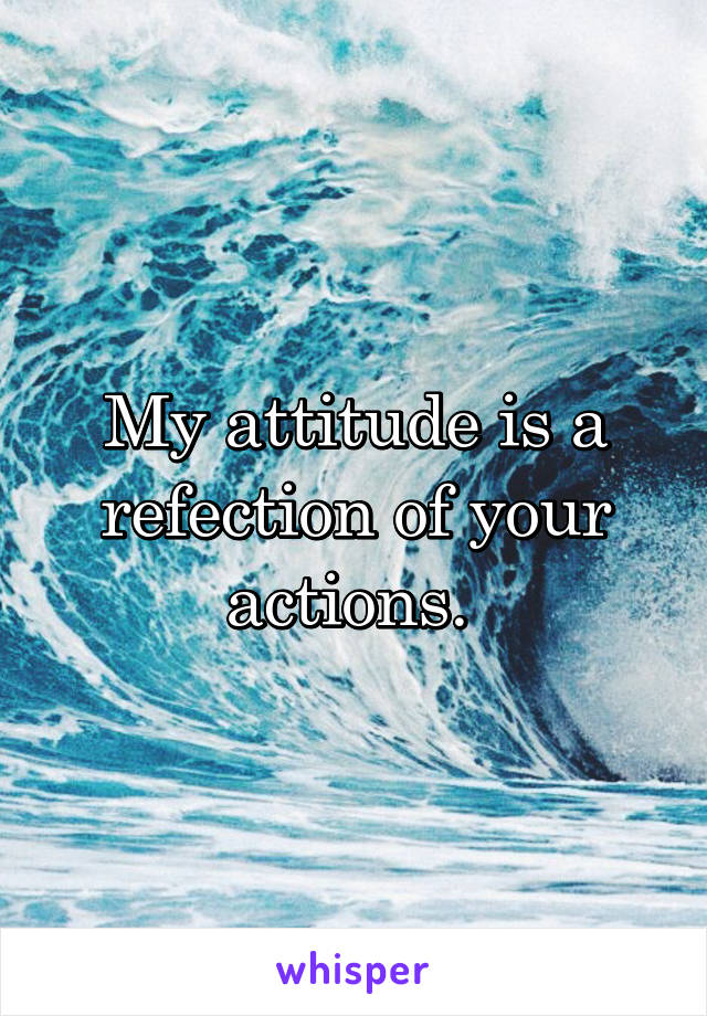 My attitude is a refection of your actions. 