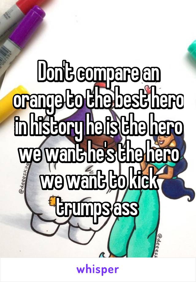 Don't compare an orange to the best hero in history he is the hero we want he's the hero we want to kick trumps ass 