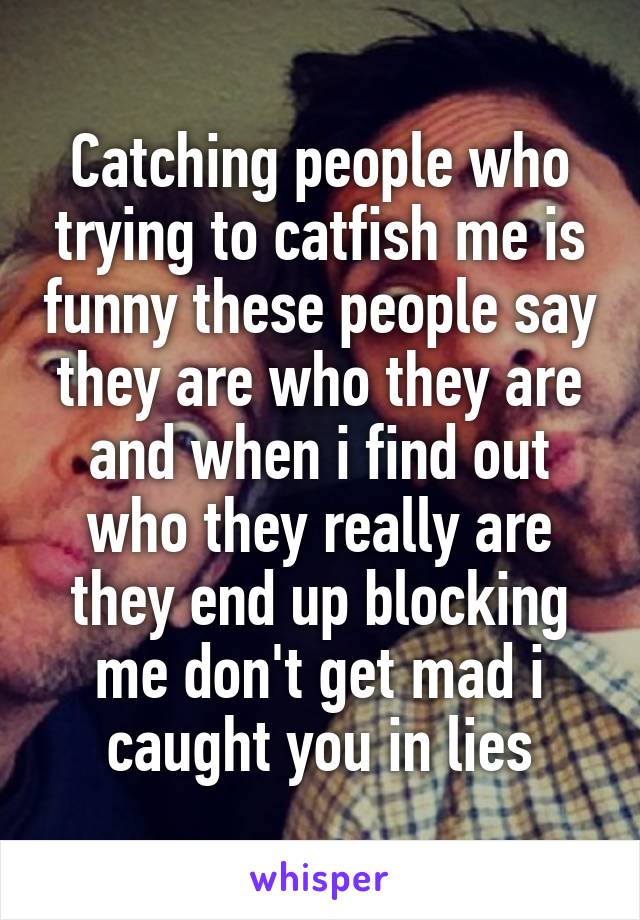 Catching people who trying to catfish me is funny these people say they are who they are and when i find out who they really are they end up blocking me don't get mad i caught you in lies