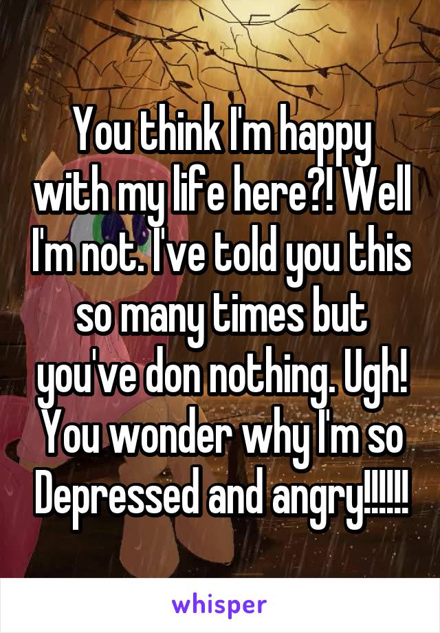 You think I'm happy with my life here?! Well I'm not. I've told you this so many times but you've don nothing. Ugh! You wonder why I'm so Depressed and angry!!!!!!