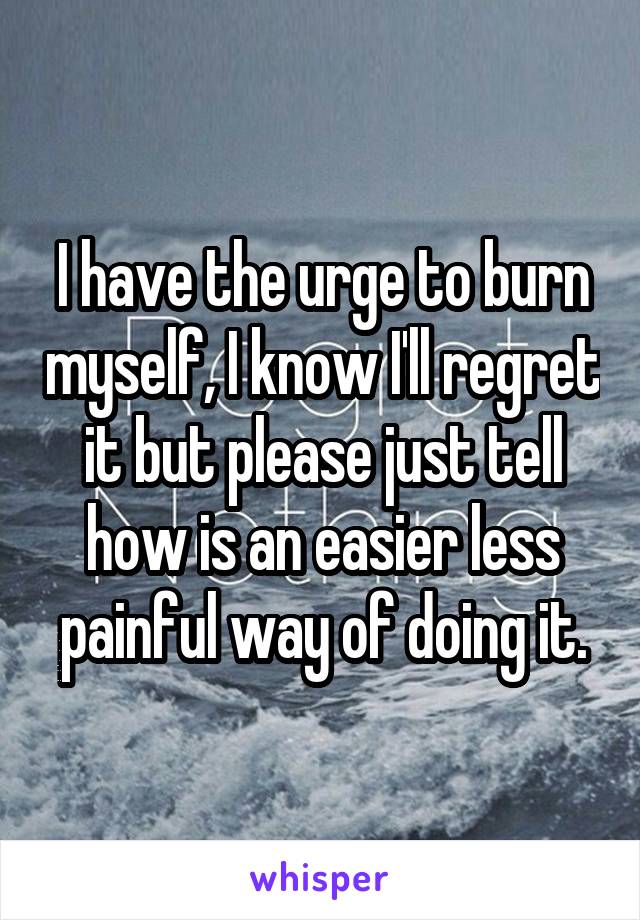 I have the urge to burn myself, I know I'll regret it but please just tell how is an easier less painful way of doing it.