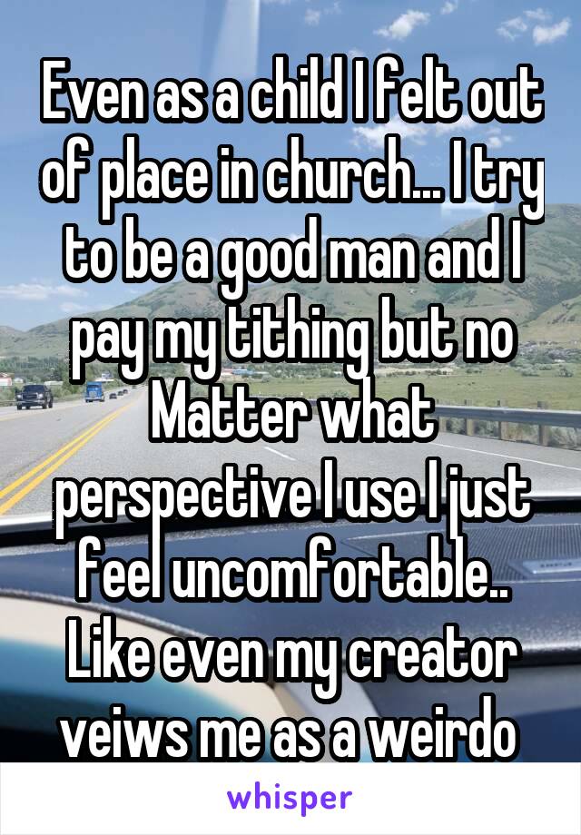 Even as a child I felt out of place in church... I try to be a good man and I pay my tithing but no Matter what perspective I use I just feel uncomfortable.. Like even my creator veiws me as a weirdo 