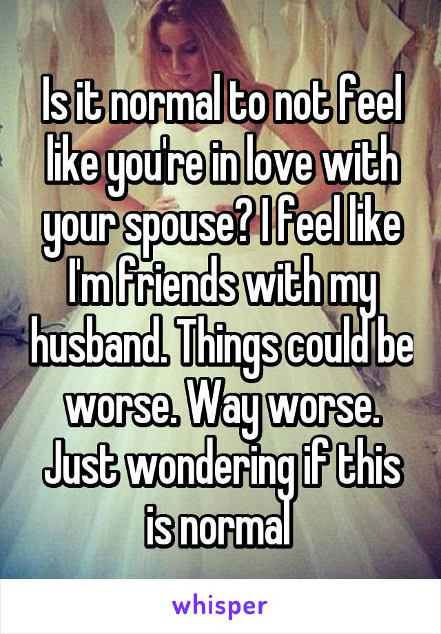 Is it normal to not feel like you're in love with your spouse? I feel like I'm friends with my husband. Things could be worse. Way worse. Just wondering if this is normal 