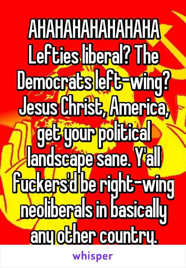 AHAHAHAHAHAHAHA
Lefties liberal? The Democrats left-wing?
Jesus Christ, America, get your political landscape sane. Y'all fuckers'd be right-wing neoliberals in basically any other country.