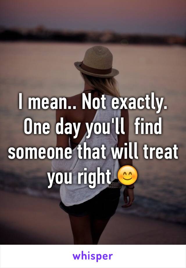 I mean.. Not exactly. One day you'll  find someone that will treat you right 😊