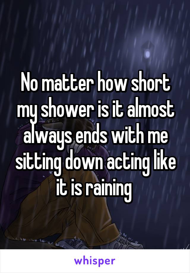 No matter how short my shower is it almost always ends with me sitting down acting like it is raining 