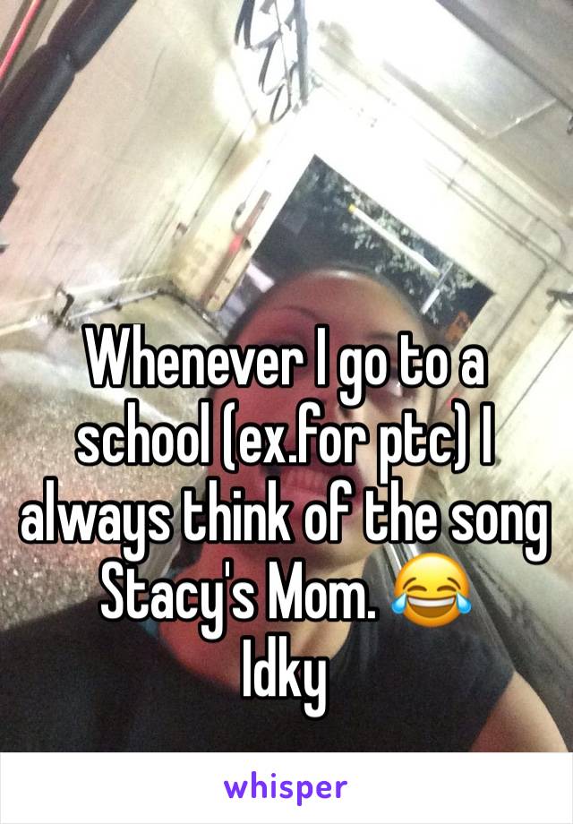 Whenever I go to a school (ex.for ptc) I always think of the song Stacy's Mom. 😂
Idky