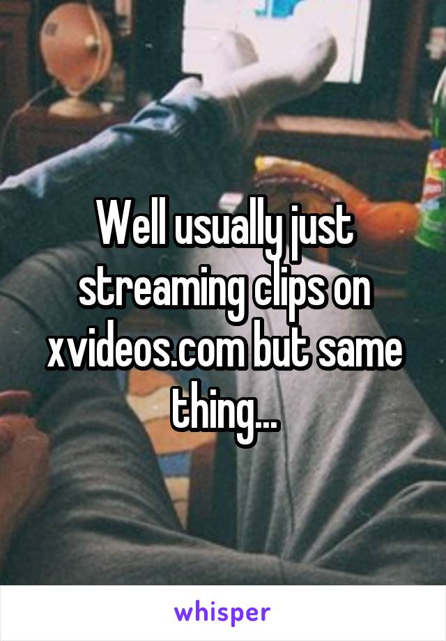Well usually just streaming clips on xvideos.com but same thing...