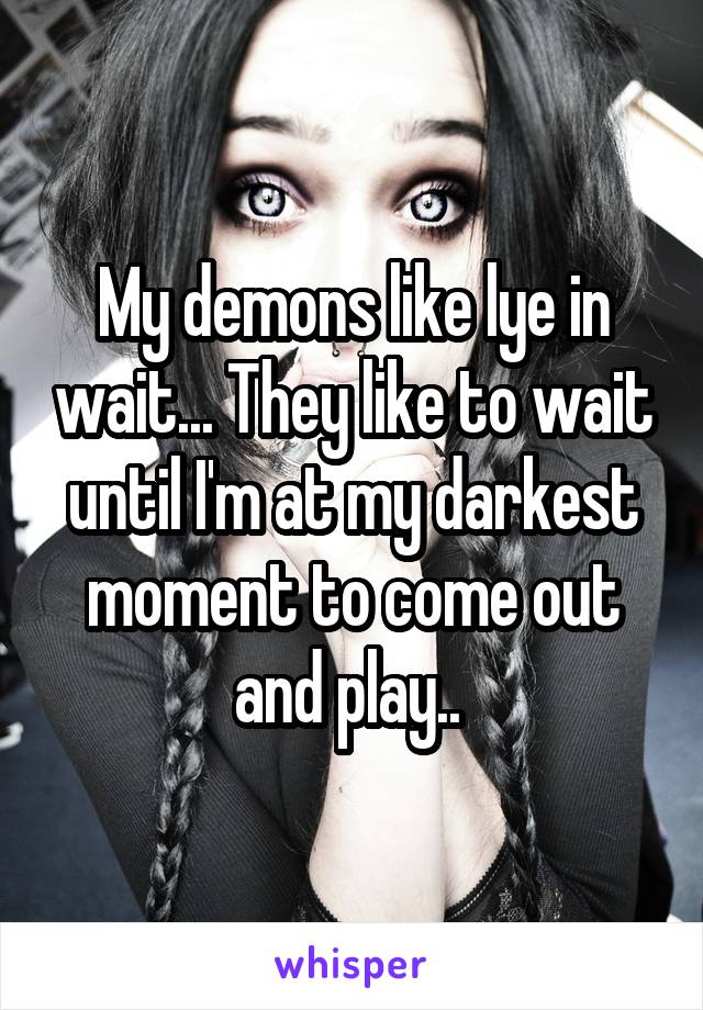 My demons like lye in wait... They like to wait until I'm at my darkest moment to come out and play.. 