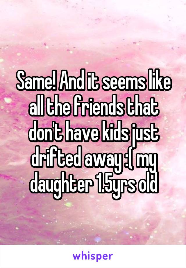 Same! And it seems like all the friends that don't have kids just drifted away :( my daughter 1.5yrs old