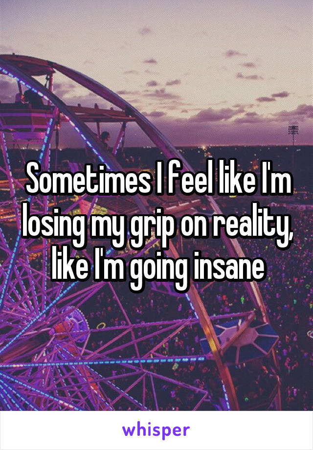Sometimes I feel like I'm losing my grip on reality, like I'm going insane