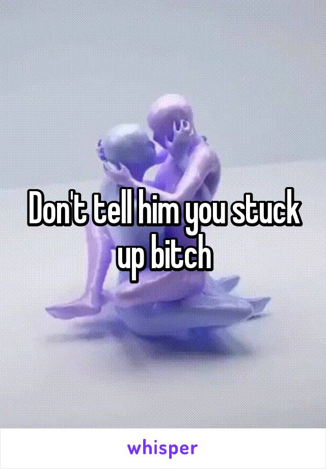 Don't tell him you stuck up bitch