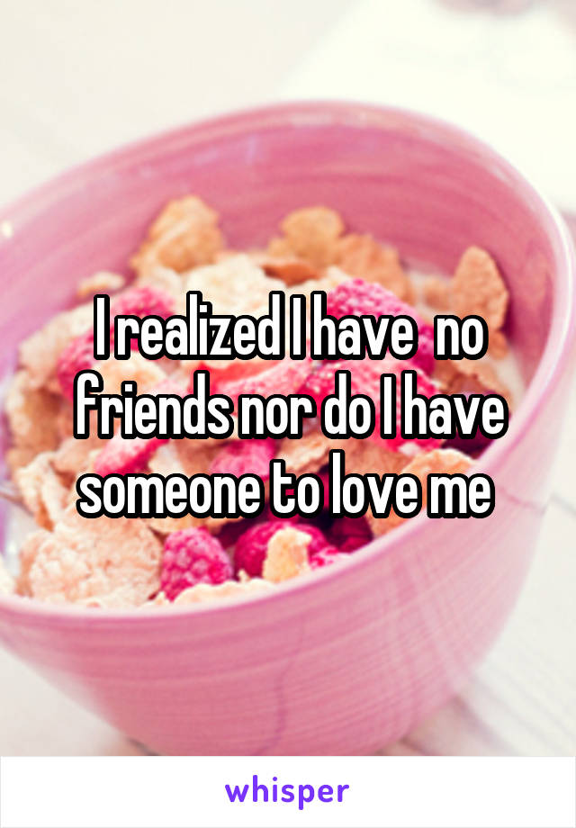 I realized I have  no friends nor do I have someone to love me 