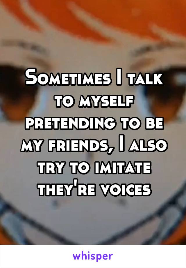 Sometimes I talk to myself pretending to be my friends, I also try to imitate they're voices