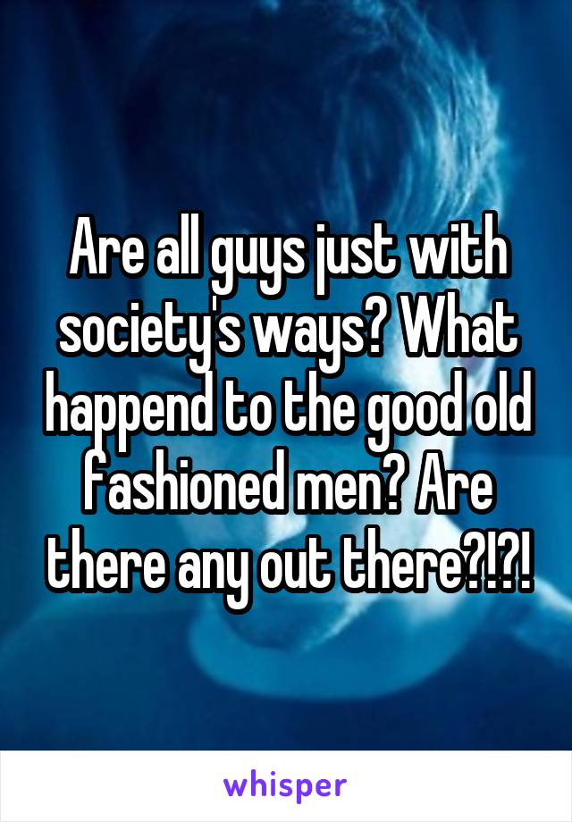Are all guys just with society's ways? What happend to the good old fashioned men? Are there any out there?!?!