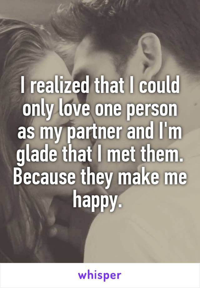 I realized that I could only love one person as my partner and I'm glade that I met them. Because they make me happy. 