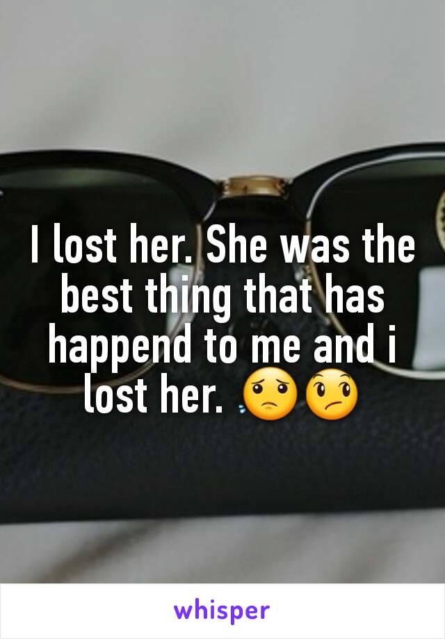 I lost her. She was the best thing that has happend to me and i lost her. 😟😞