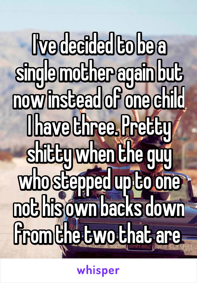 I've decided to be a single mother again but now instead of one child I have three. Pretty shitty when the guy who stepped up to one not his own backs down from the two that are 