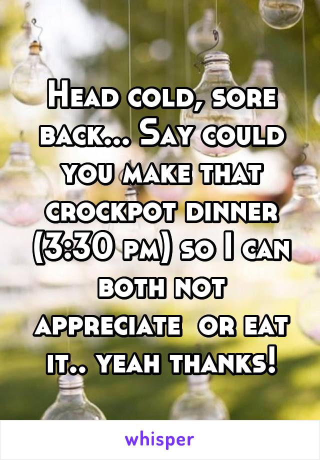 Head cold, sore back... Say could you make that crockpot dinner (3:30 pm) so I can both not appreciate  or eat it.. yeah thanks!