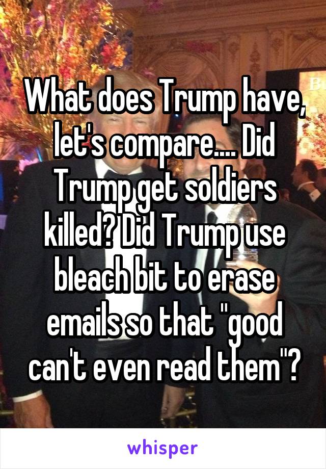 What does Trump have, let's compare.... Did Trump get soldiers killed? Did Trump use bleach bit to erase emails so that "good can't even read them"?