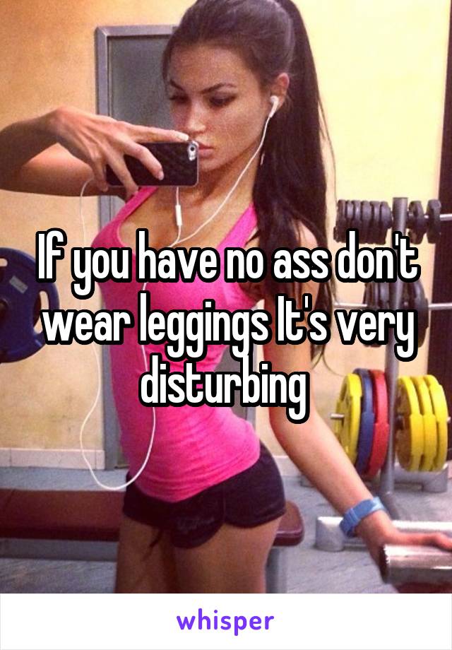 If you have no ass don't wear leggings It's very disturbing 