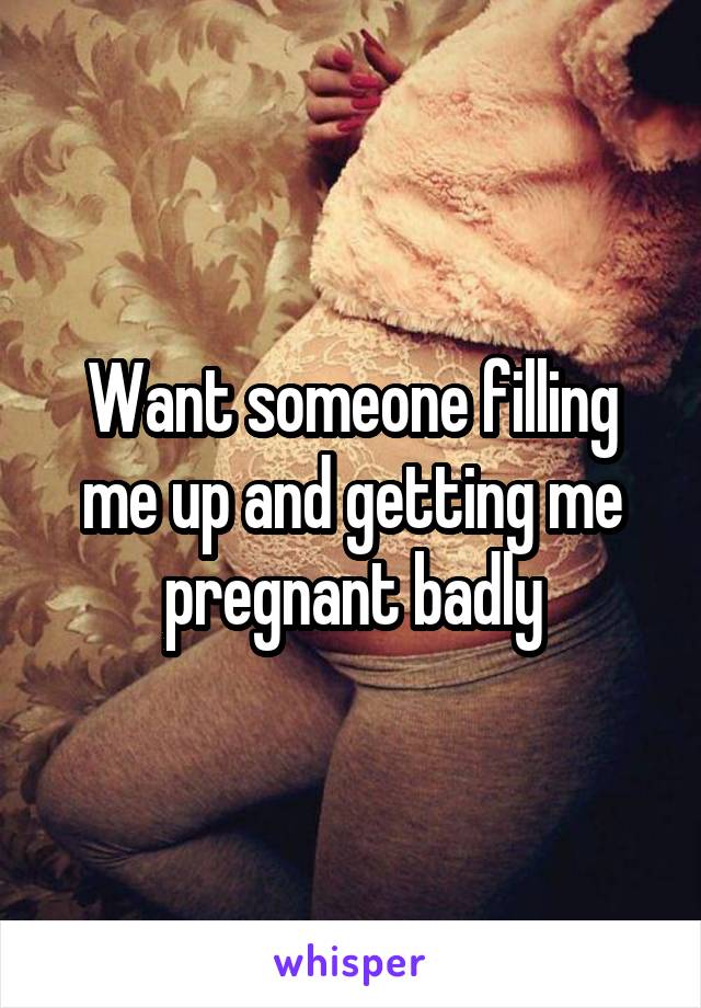 Want someone filling me up and getting me pregnant badly