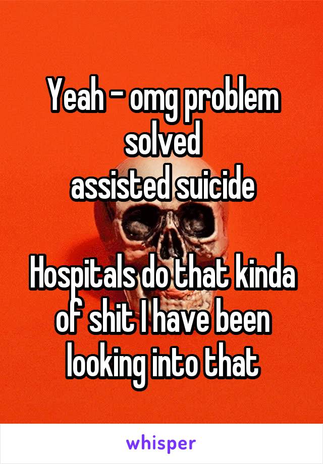 Yeah - omg problem solved
assisted suicide

Hospitals do that kinda of shit I have been looking into that
