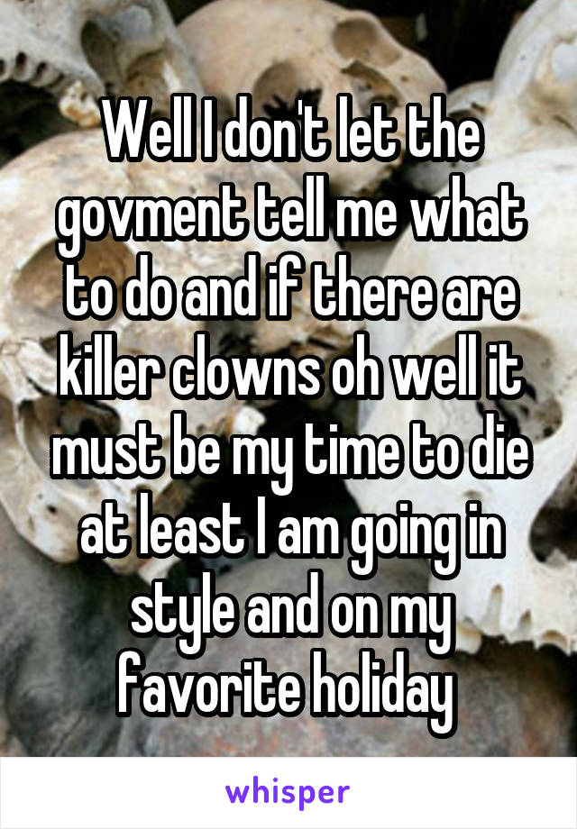 Well I don't let the govment tell me what to do and if there are killer clowns oh well it must be my time to die at least I am going in style and on my favorite holiday 