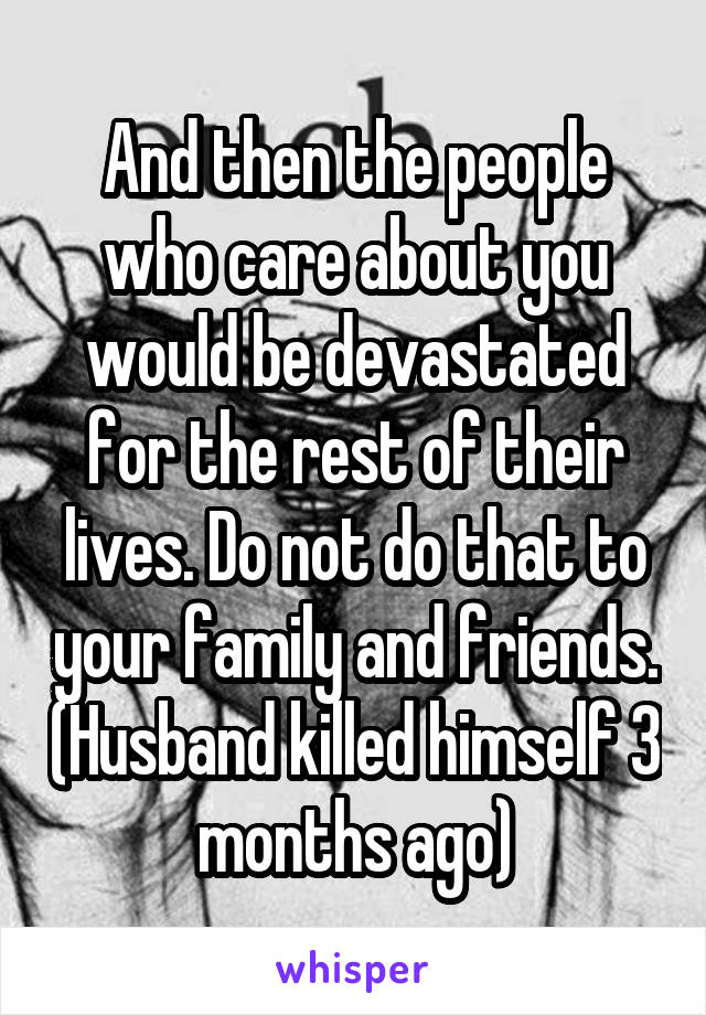 And then the people who care about you would be devastated for the rest of their lives. Do not do that to your family and friends. (Husband killed himself 3 months ago)