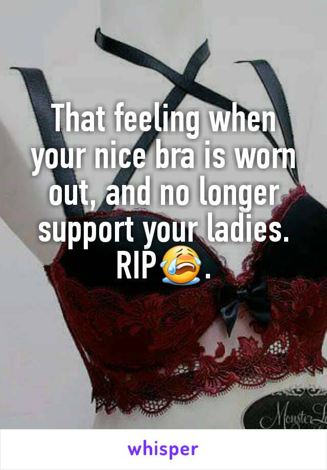 That feeling when your nice bra is worn out, and no longer support your ladies. RIP😭.