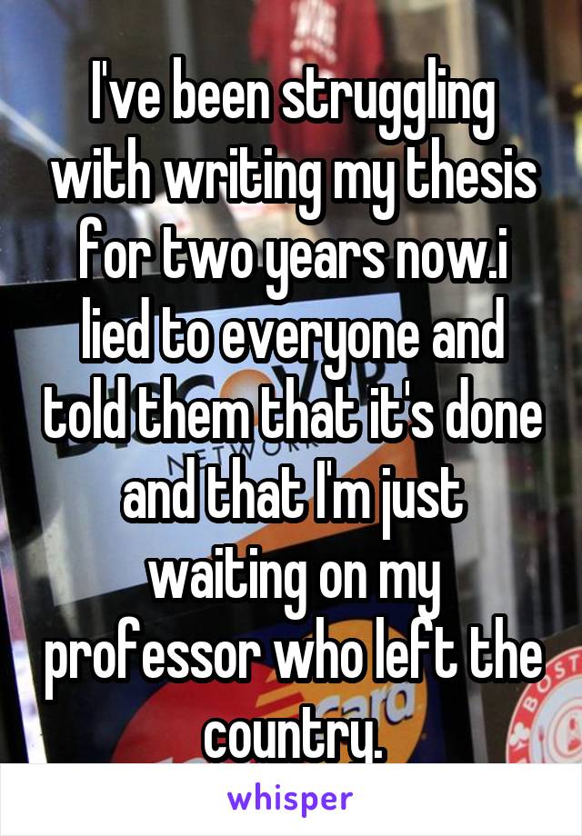 I've been struggling with writing my thesis for two years now.i lied to everyone and told them that it's done and that I'm just waiting on my professor who left the country.