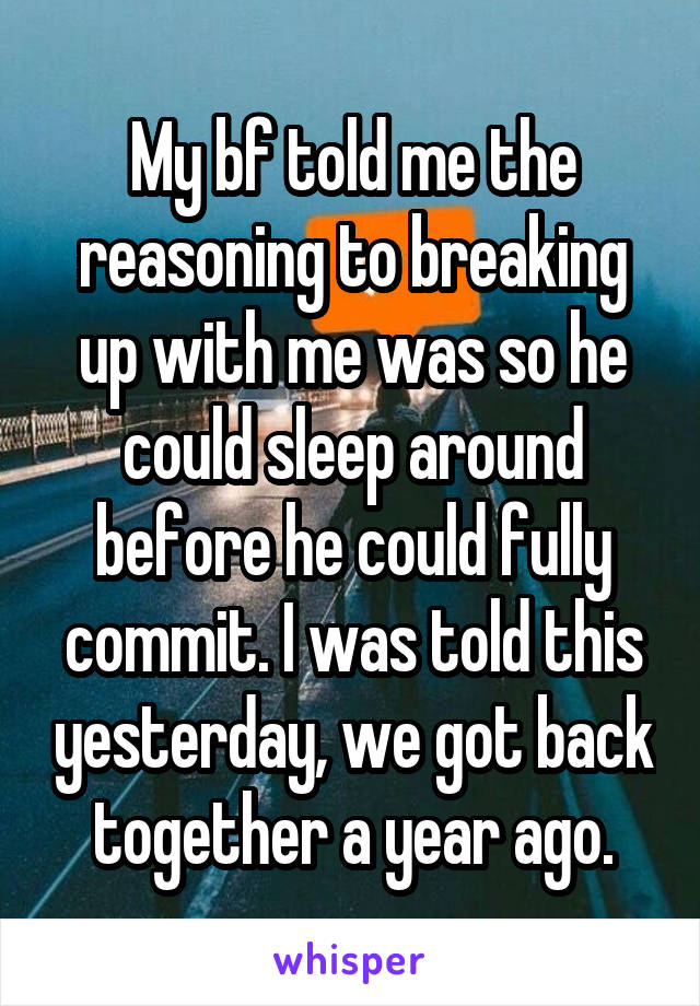 My bf told me the reasoning to breaking up with me was so he could sleep around before he could fully commit. I was told this yesterday, we got back together a year ago.