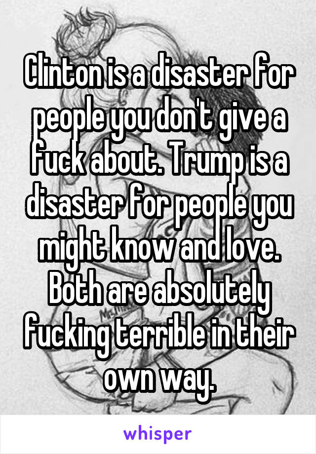 Clinton is a disaster for people you don't give a fuck about. Trump is a disaster for people you might know and love.
Both are absolutely fucking terrible in their own way.