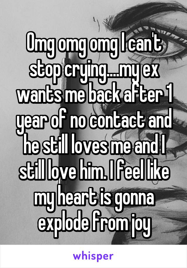 Omg omg omg I can't stop crying....my ex wants me back after 1 year of no contact and he still loves me and I still love him. I feel like my heart is gonna explode from joy