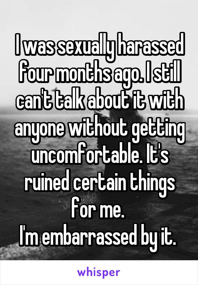 I was sexually harassed four months ago. I still can't talk about it with anyone without getting uncomfortable. It's ruined certain things for me. 
I'm embarrassed by it. 
